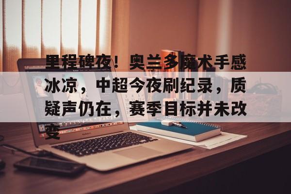 里程碑夜！奥兰多魔术手感冰凉，中超今夜刷纪录，质疑声仍在，赛季目标并未改变的简单介绍