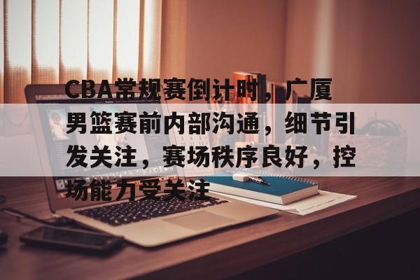 CBA常规赛倒计时，广厦男篮赛前内部沟通，细节引发关注，赛场秩序良好，控场能力受关注的简单介绍-乐竞体育